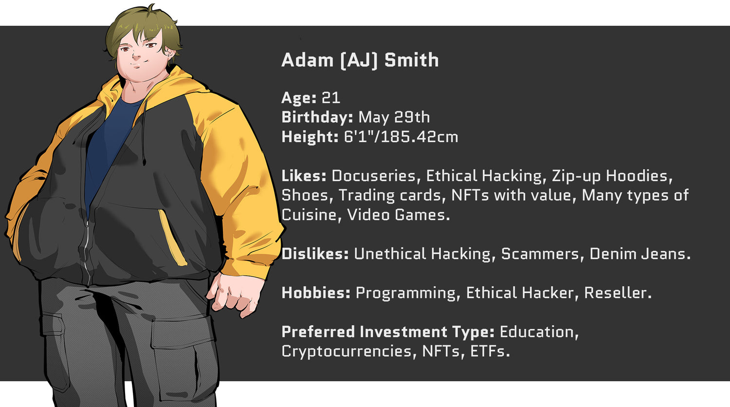 Crazed Investor, Adam (AJ) Smith, Age: 21, Birthday: May 29th, Height: 6'1" or 185.42cm. Likes: Docuseries, Ethical Hacking, Zip-up Hoodies, Shoes, Trading cards, NFTs with value, Many types of cuisine, video games. Dislikes: Unethical Hacking, Scammers, Denim Jeans. Hobbies include: Programming, Ethical Hacker, Reseller. Preferred Investment Type: Education, Cryptocurrencies, NFTs, ETFs.