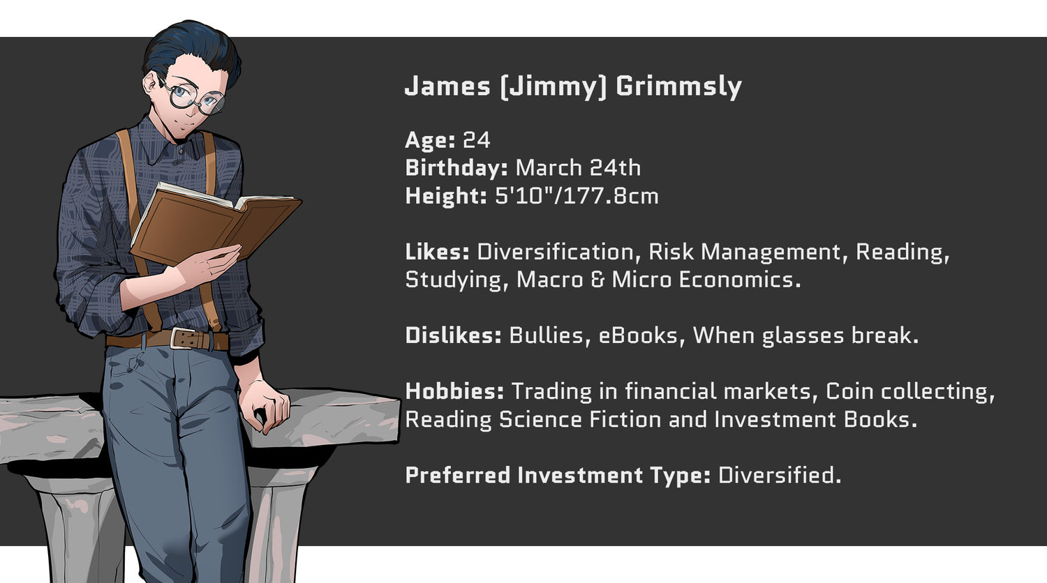 Crazed Investor, James (Jimmy) Grimmsly, Age: 24, Birthday: March 24th, Height: 5'10" or 177.8 cm. Likes: Diversification, Risk Management, Reading, Studying, Macro and Micro Economics. Dislikes: Bullies, eBooks, When Glasses Break. Hobbies include: Trading in the Financial Markets, Coin Collecting, Reading Science Fiction and Investment Books. Preferred Investment Type: Diversified.