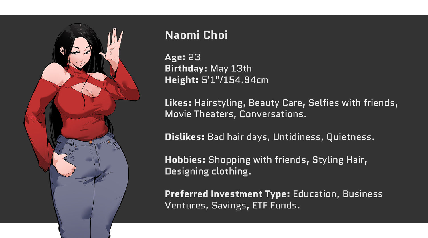 Crazed Investor, Naomi Choi, Age: 23, Birthday: May 13th, Height: 5'1" or 154.94cm. Likes: Hairstyling, Beauty care, Selfies with friends, movie theaters, and conversations. Dislikes: Bad hair days, Untidiness, Quietness. Hobbies include: Shopping with friends, Styling hair, designing clothing. Preferred Investment Type: Education, Business ventures, savings, ETF Funds.