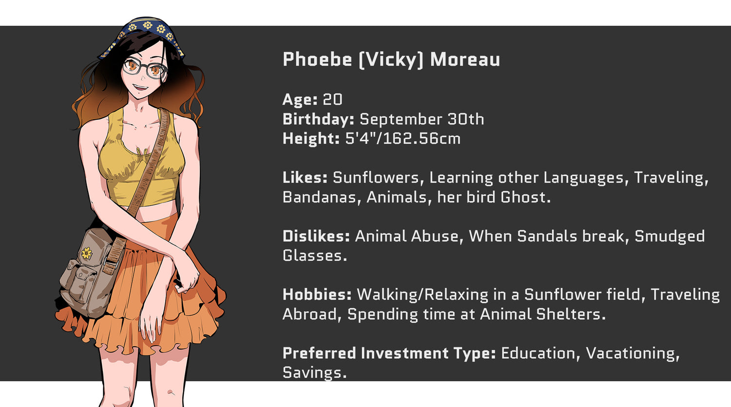 Crazed Investor, Phoebe (Vicky) Moreau, Age: 20, Birthday: September 30th, Height: 5'4" or 162.56cm. Likes: Sunflowers, Learning other Languages, Traveling, Bandanas, Animals, her bird Ghost. Dislikes: Animal Abuse, When Sandals break, Smudged glasses. Hobbies include: Walking/Relaxing in a Sunflower Field, Traveling abroad, spending time at Animal Shelters. Preferred Investment Type: Education, Vacationing, Savings.