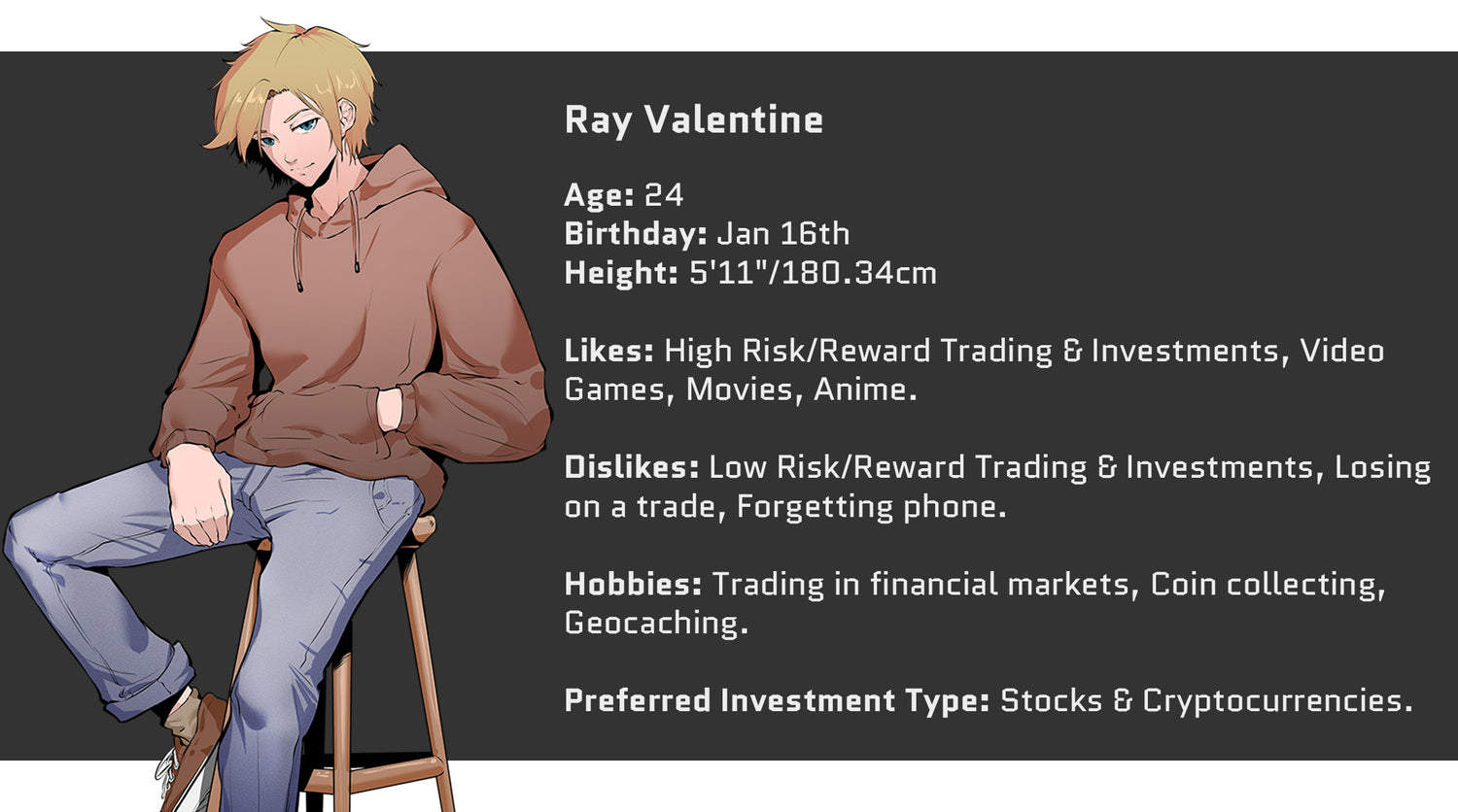 Crazed Investor, Ray Valentine, Age: 24, Birthday: January 16th, Height: 5'11" or 180.34cm. Likes: High Risk/Reward Trading and Investments, Video Games, Movies, Anime. Dislikes: Low Risk/Reward Trading and Investments, Losing on a Trade, Forgetting phone. Hobbies include: Trading in the Financial Markets, Coin Collecting, and Geocaching. Preferred Investment Type: Stocks and Cryptocurrencies.