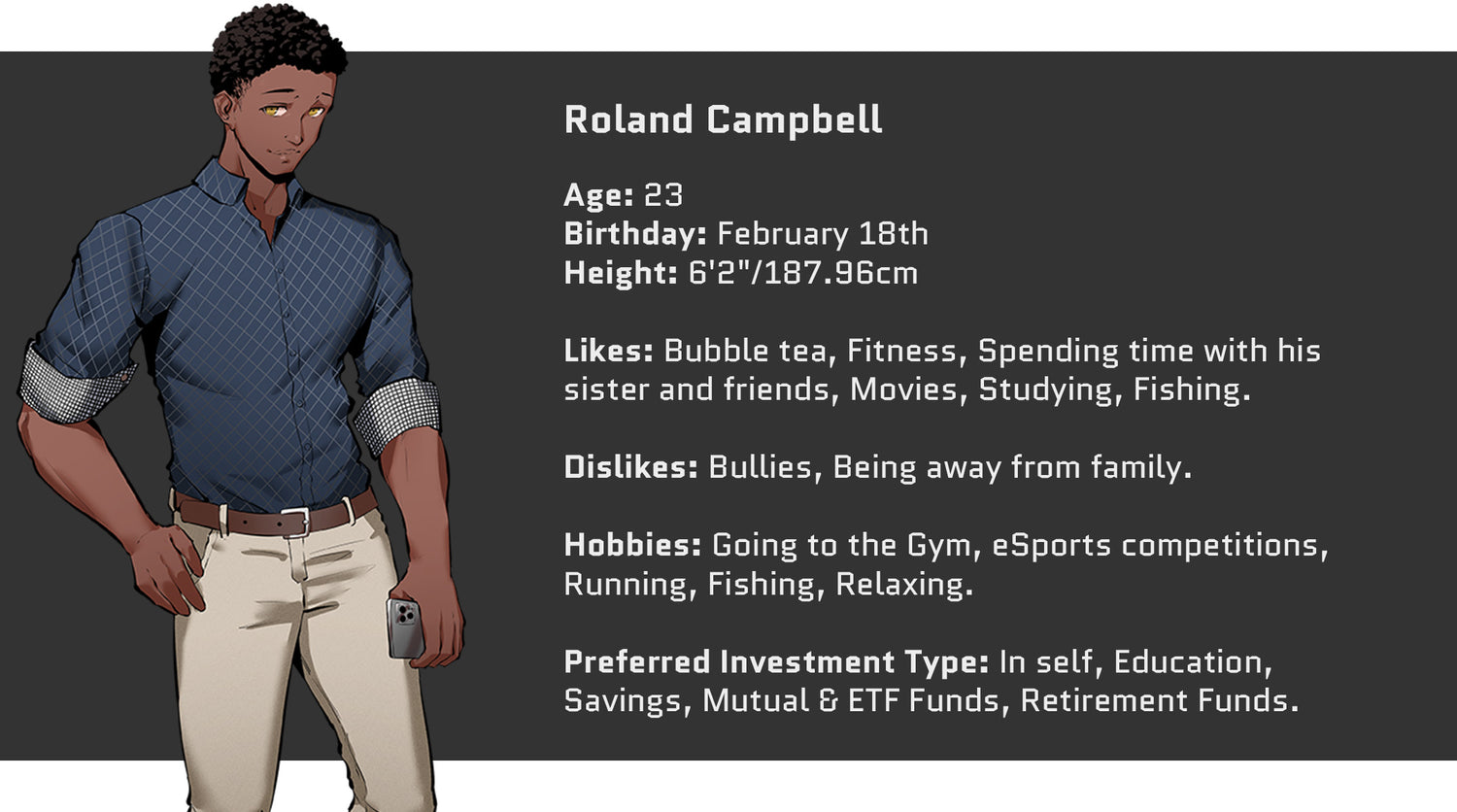 Crazed Investor, Roland Campbell, Age: 23, Birthday: February 18th, Height: 6'2" or 187.96cm. Likes: Bubble tea, Fitness, Spending time with his sister and friends, movies, studying, fishing. Dislikes: Bullies, Being away from family. Hobbies include: Going to the Gym, eSports competitions, running, fishing, relaxing. Preferred Investment Type: In self, Education, Savings, Mutual and ETF Funds, Retirement Funds.