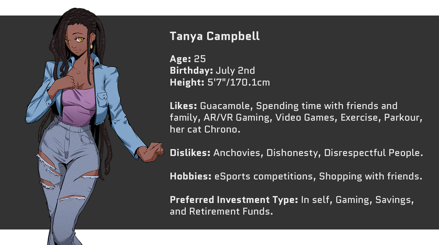 Crazed Investor, Tanya Campbell, Age: 25, Birthday: July 2nd, Height: 5'7" or 170.1cm. Likes: Guacamole, Spending time with friends and family, AR/VR Gaming, Video Games, Exercise, Parkour, her cat Chrono. Dislikes: Anchovies, Dishonesty, Disrespectful People. Hobbies include: eSports competitions, Shopping with friends. Preferred Investment Type: In self, gaming, savings, and retirement funds.